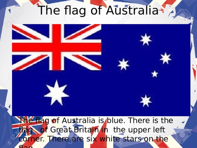 The flag of Australia The flag of Australia  is blue. There is the flag of Great Britain in the upper left corner. There are six white stars on the flag. 