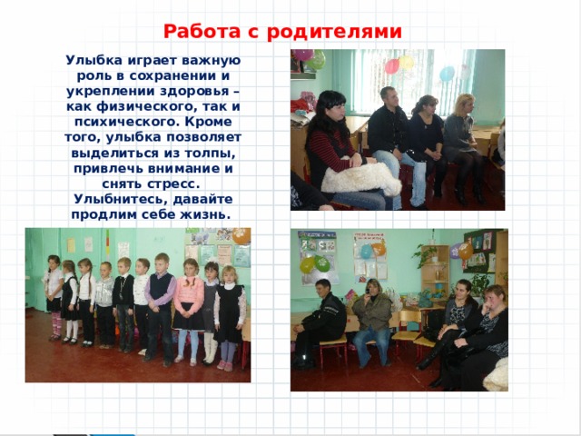 Работа с родителями Улыбка играет важную роль в сохранении и укреплении здоровья – как физического, так и психического. Кроме того, улыбка позволяет выделиться из толпы, привлечь внимание и снять стресс.  Улыбнитесь, давайте продлим себе жизнь. 