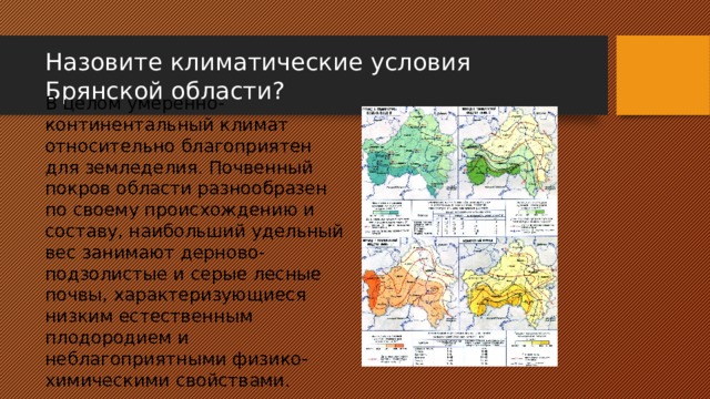 Назовите климатические условия Брянской области? В целом умеренно-континентальный климат относительно благоприятен для земледелия. Почвенный покров области разнообразен по своему происхождению и составу, наибольший удельный вес занимают дерново-подзолистые и серые лесные почвы, характеризующиеся низким естественным плодородием и неблагоприятными физико-химическими свойствами. 