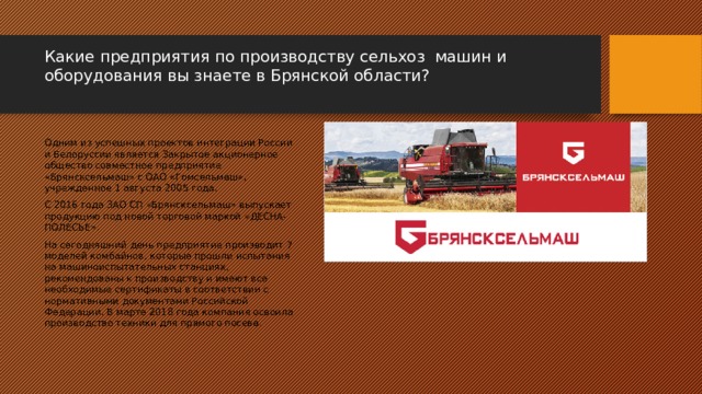 Какие предприятия по производству сельхоз машин и оборудования вы знаете в Брянской области?   Одним из успешных проектов интеграции России и Белоруссии является Закрытое акционерное общество совместное предприятие «Брянсксельмаш» с ОАО «Гомсельмаш», учрежденное 1 августа 2005 года. С 2016 года ЗАО СП «Брянсксельмаш» выпускает продукцию под новой торговой маркой «ДЕСНА-ПОЛЕСЬЕ». На сегодняшний день предприятие производит 7 моделей комбайнов, которые прошли испытания на машиноиспытательных станциях, рекомендованы к производству и имеют все необходимые сертификаты в соответствии с нормативными документами Российской Федерации. В марте 2018 года компания освоила производство техники для прямого посева. 