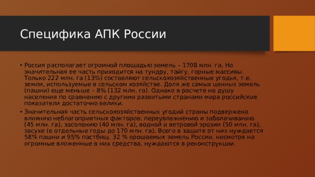 Специфика АПК России Россия располагает огромной площадью земель – 1708 млн. га. Но значительная ее часть приходится на тундру, тайгу, горные массивы. Только 222 млн. га (13%) составляют сельскохозяйственные угодья, т.е. земли, используемые в сельском хозяйстве. Доля же самых ценных земель (пашни) еще меньше – 8% (132 млн. га). Однако в расчете на душу населения по сравнению с другими развитыми странами мира российские показатели достаточно велики. Значительная часть сельскохозяйственных угодий страны подвержена влиянию неблагоприятных факторов: переувлажнению и заболачиванию (45 млн. га), засолению (40 млн. га), водной и ветровой эрозии (50 млн. га), засухе (в отдельные годы до 170 млн. га). Всего в защите от них нуждается 58% пашни и 95% пастбищ. 32 % орошаемых земель России, несмотря на огромные вложенные в них средства, нуждаются в реконструкции. 
