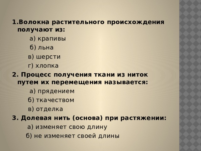 1.Волокна растительного происхождения получают из:          а) крапивы  б) льна          в) шерсти          г) хлопка 2. Процесс получения ткани из ниток путем их перемещения называется:          а) прядением          б) ткачеством          в) отделка 3. Долевая нить (основа) при растяжении:         а) изменяет свою длину         б) не изменяет своей длины 