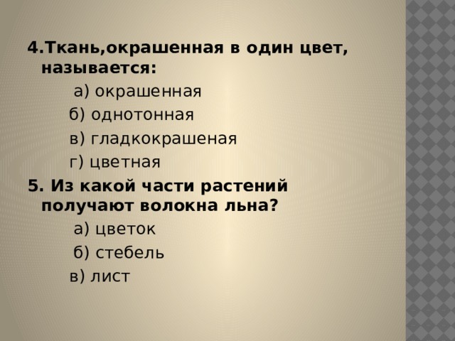 4.Ткань,окрашенная в один цвет, называется:          а) окрашенная          б) однотонная          в) гладкокрашеная          г) цветная 5. Из какой части растений получают волокна льна?          а) цветок          б) стебель          в) лист 