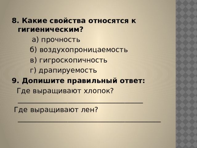 8. Какие свойства относятся к гигиеническим?          а) прочность          б) воздухопроницаемость          в) гигроскопичность          г) драпируемость 9. Допишите правильный ответ:    Где выращивают хлопок?___________________________________   Где выращивают лен?________________________________________ 