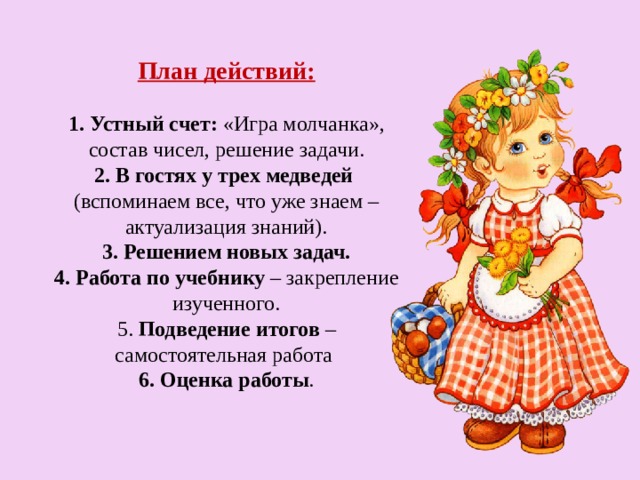 План действий:   1. Устный счет: «Игра молчанка», состав чисел, решение задачи.  2. В гостях у трех медведей  (вспоминаем все, что уже знаем – актуализация знаний).  3. Решением новых задач.  4. Работа по учебнику – закрепление изученного.  5. Подведение итогов – самостоятельная работа  6. Оценка работы .   