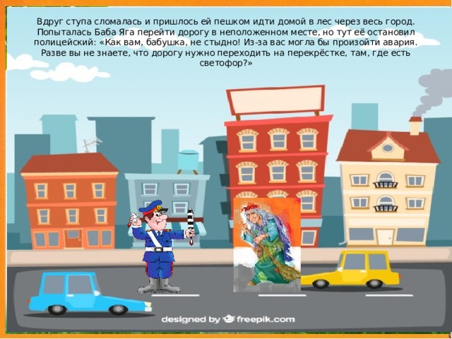 Вдруг ступа сломалась и пришлось ей пешком идти домой в лес через весь город. Попыталась Баба Яга перейти дорогу в неположенном месте, но тут её остановил полицейский: «Как вам, бабушка, не стыдно! Из-за вас могла бы произойти авария. Разве вы не знаете, что дорогу нужно переходить на перекрёстке, там, где есть светофор?»  