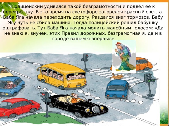Полицейский удивился такой безграмотности и подвёл её к перекрёстку. В это время на светофоре загорелся красный свет, а Баба Яга начала переходить дорогу. Раздался визг тормозов, Бабу Ягу чуть не сбила машина. Тогда полицейский решил бабушку оштрафовать. Тут Баба Яга начала молить жалобным голосом: «Да не знаю я, внучек, этих Правил дорожных, безграмотная я, да и в городе вашем я впервые» 