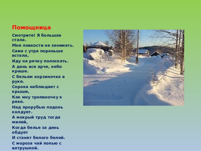 Помощница Смотрите! Я большая стала. Мне ловкости не занимать. Сама с утра пораньше встала, Иду на речку полоскать. А день все ярче, небо краше. С бельем корзиночка в руке. Сорока наблюдает с крыши, Как мну тропиночку к реке. Над прорубью ладонь колдует. А мокрый труд тогда милей, Когда белье за день обдует И станет белого белей. С мороза чай попью с ватрушкой. Лицо горит, и руки жжет. Залезу на печь с толстой книжкой, Все остальное подождет. 