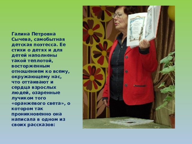 Галина Петровна Сычева, самобытная детская поэтесса. Ее стихи о детях и для детей наполнены такой теплотой, восторженным отношением ко всему, окружающему нас, что оттаивают и сердца взрослых людей, озаренные лучиком того «оранжевого света», о котором так проникновенно она написала в одном из своих рассказов: 