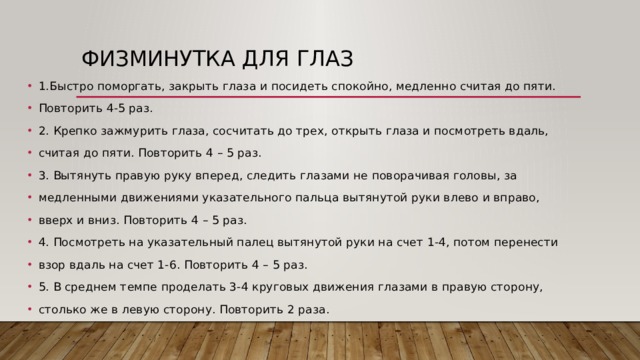 Физминутка для глаз 1.Быстро поморгать, закрыть глаза и посидеть спокойно, медленно считая до пяти.  Повторить 4-5 раз. 2. Крепко зажмурить глаза, сосчитать до трех, открыть глаза и посмотреть вдаль,  считая до пяти. Повторить 4 – 5 раз. 3. Вытянуть правую руку вперед, следить глазами не поворачивая головы, за  медленными движениями указательного пальца вытянутой руки влево и вправо,  вверх и вниз. Повторить 4 – 5 раз. 4. Посмотреть на указательный палец вытянутой руки на счет 1-4, потом перенести взор вдаль на счет 1-6. Повторить 4 – 5 раз. 5. В среднем темпе проделать 3-4 круговых движения глазами в правую сторону,  столько же в левую сторону. Повторить 2 раза. 