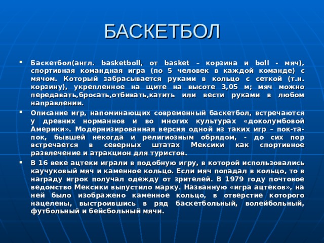 БАСКЕТБОЛ Баскетбол(англ. basketboll, от basket – корзина и boll - мяч), спортивная командная игра (по 5 человек в каждой команде)  с мячом. Который забрасывается руками в кольцо с сеткой (т.н. корзину), укрепленное на щите на высоте 3,05 м; мяч можно передавать,бросать,отбивать,катить или вести руками в любом направлении. Описание игр, напоминающих современный баскетбол, встречаются у древних норманнов и во многих культурах «доколумбовой Америки». Модернизированная версия одной из таких игр – пок-та-пок, бывшей некогда и религиозным обрядом, - до сих пор встречается в северных штатах Мексики как спортивное развлечение и атракцион для туристов. В 16 веке ацтеки играли в подобную игру, в которой использовались каучуковый мяч и каменное кольцо. Если мяч попадал в кольцо, то в награду игрок получал одежду от зрителей. В 1979 году почтовое ведомство Мексики выпустило марку. Названную «игра ацтеков», на ней было изображено каменное кольцо, в отверстие которого нацелены, выстроившись в ряд баскетбольный, волейбольный, футбольный и бейсбольный мячи. т  