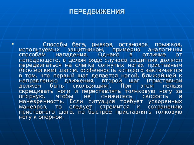 ПЕРЕДВИЖЕНИЯ     Способы бега, рывков, остановок, прыжков, используемых защитником, примерно аналогичны способам нападения. Однако в отличие от нападающего, в целом ряде случаев защитник должен передвигаться на слегка согнутых ногах приставным (боксерским) шагом, особенность которого заключается в том, что первый шаг делается ногой, ближайшей к направлению движения, второй шаг (приставной должен быть скользящим). При этом нельзя скрещивать ноги и переставлять толчковую ногу за опорную, чтобы не снижалась скорость и маневренность. Если ситуация требует ускоренных маневров, то следует стремится к сохранению приставного шага, но быстрее приставлять толковую ногу к опорной.  