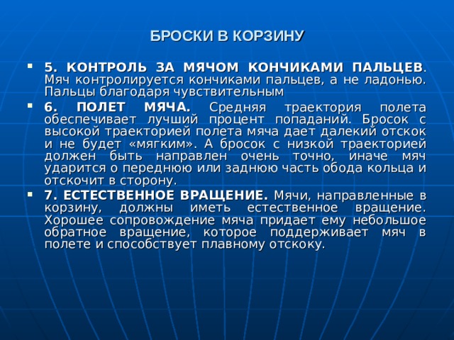 БРОСКИ В КОРЗИНУ 5. КОНТРОЛЬ ЗА МЯЧОМ КОНЧИКАМИ ПАЛЬЦЕВ . Мяч контролируется кончиками пальцев, а не ладонью. Пальцы благодаря чувствительным 6.  ПОЛЕТ МЯЧА. Средняя траектория полета обеспечивает лучший процент попаданий. Бросок с высокой траекторией полета мяча дает далекий отскок и не будет «мягким». А бросок с низкой траекторией должен быть направлен очень точно, иначе мяч ударится о переднюю или заднюю часть обода кольца и отскочит в сторону. 7.  ЕСТЕСТВЕННОЕ ВРАЩЕНИЕ. Мячи, направленные в корзину, должны иметь естественное вращение. Хорошее сопровождение мяча придает ему небольшое обратное вращение, которое поддерживает мяч в полете и способствует плавному отскоку.  