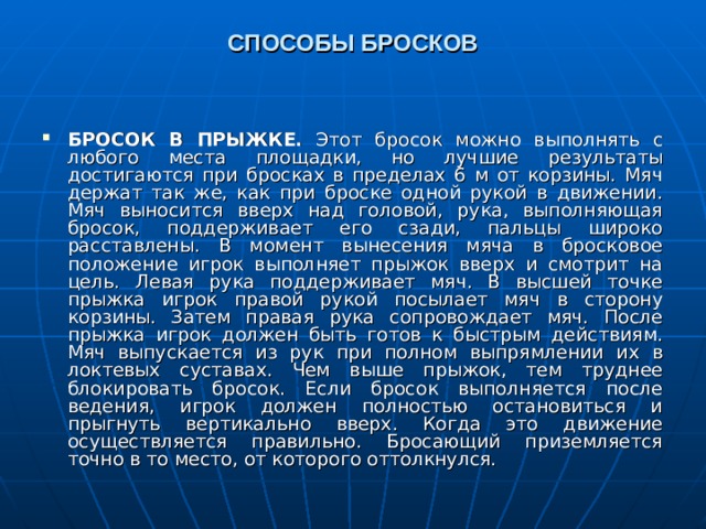 СПОСОБЫ БРОСКОВ   БРОСОК В ПРЫЖКЕ. Этот бросок можно выполнять с любого места площадки, но лучшие результаты достигаются при бросках в пределах 6 м от корзины. Мяч держат так же, как при броске одной рукой в движении. Мяч выносится вверх над головой, рука, выполняющая бросок, поддерживает его сзади, пальцы широко расставлены. В момент вынесения мяча в бросковое положение игрок выполняет прыжок вверх и смотрит на цель. Левая рука поддерживает мяч. В высшей точке прыжка игрок правой рукой посылает мяч в сторону корзины. Затем правая рука сопровождает мяч. После прыжка игрок должен быть готов к быстрым действиям. Мяч выпускается из рук при полном выпрямлении их в локтевых суставах. Чем выше прыжок, тем труднее блокировать бросок. Если бросок выполняется после ведения, игрок должен полностью остановиться и прыгнуть вертикально вверх. Когда это движение осуществляется правильно. Бросающий приземляется точно в то место, от которого оттолкнулся.   
