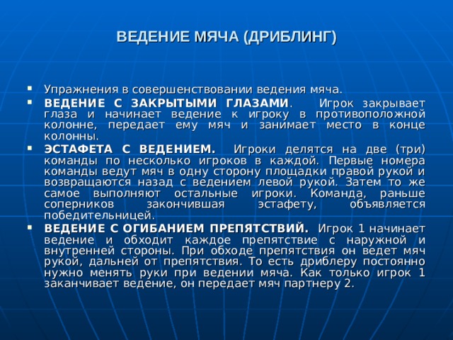 ВЕДЕНИЕ МЯЧА (ДРИБЛИНГ) Упражнения в совершенствовании ведения мяча. ВЕДЕНИЕ С ЗАКРЫТЫМИ ГЛАЗАМИ . Игрок закрывает глаза и начинает ведение к игроку в противоположной колонне, передает ему мяч и занимает место в конце колонны. ЭСТАФЕТА С ВЕДЕНИЕМ. Игроки делятся на две (три) команды по несколько игроков в каждой. Первые номера команды ведут мяч в одну сторону площадки правой рукой и возвращаются назад с ведением левой рукой. Затем то же самое выполняют остальные игроки. Команда, раньше соперников закончившая эстафету, объявляется победительницей. ВЕДЕНИЕ С ОГИБАНИЕМ ПРЕПЯТСТВИЙ. Игрок 1 начинает ведение и обходит каждое препятствие с наружной и внутренней стороны. При обходе препятствия он ведет мяч рукой, дальней от препятствия. То есть дриблеру постоянно нужно менять руки при ведении мяча. Как только игрок 1 заканчивает ведение, он передает мяч партнеру 2. 