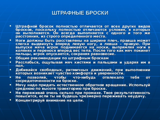 ШТРАФНЫЕ БРОСКИ  Штрафной бросок полностью отличается от всех других видов бросков, поскольку полностью отличаются условия, в которых он выполняется. Он всегда выполняется с одного и того же расстояния, из строго определенного места. Ноги должны быть расставлены на ширине плеч, правша может слегка выдвинуть вперед левую ногу, а левша – правую. При выпуске мяча игрок поднимается на носки, выпрямляя ноги в коленях и перенося вперед вес тела. После того как мяч покинет пальцы, игрок опускается, сохраняя равновесие. Общие рекомендации по штрафным броскам Расслабься, ощупывая мяч кистями и пальцами и ударяя им в пол. Добивайся свободных, ритмичных движений, при выполнении которых возникает чувство комфорта и уверенности. Не позволяй, чтобы что-нибудь отвлекало тебя от сосредоточенности на броске. Мячу надо придать естественное обратное вращение. Используй среднюю по высоте траекторию при броске. Не переживай очень сильно при промахе. Твоя результативность повысится, если ты не будешь чрезмерно переживать неудачу. Концентрируй внимание на цели.   