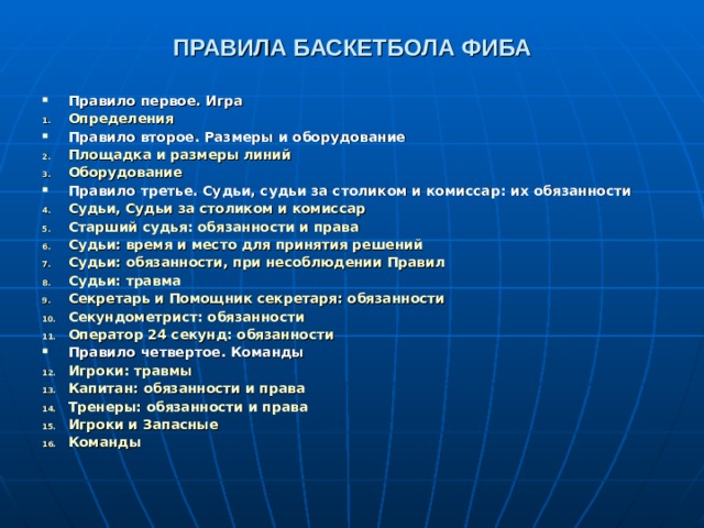 ПРАВИЛА БАСКЕТБОЛА ФИБА  Правило первое. Игра Определения  Правило второе. Размеры и оборудование Площадка и размеры линий  Оборудование  Правило третье. Судьи, судьи за столиком и комиссар: их обязанности Судьи, Судьи за столиком и комиссар  Старший судья: обязанности и права  Судьи: время и место для принятия решений  Судьи: обязанности, при несоблюдении Правил  Судьи: травма  Секретарь и Помощник секретаря: обязанности  Секундометрист: обязанности  Оператор 24 секунд: обязанности  Правило четвертое. Команды Игроки: травмы  Капитан: обязанности и права  Тренеры: обязанности и права  Игроки и Запасные  Команды     