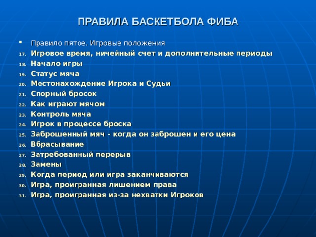ПРАВИЛА БАСКЕТБОЛА ФИБА Правило пятое. Игровые положения Игровое время, ничейный счет и дополнительные периоды  Начало игры  Статус мяча  Местонахождение Игрока и Судьи  Спорный бросок  Как играют мячом  Контроль мяча  Игрок в процессе броска  Заброшенный мяч - когда он заброшен и его цена  Вбрасывание  Затребованный перерыв  Замены  Когда период или игра заканчиваются  Игра, проигранная лишением права  Игра, проигранная из-за нехватки Игроков        