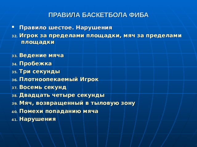 ПРАВИЛА БАСКЕТБОЛА ФИБА Правило шестое. Нарушения Игрок за пределами площадки, мяч за пределами площадки  Ведение мяча  Пробежка  Три секунды  Плотноопекаемый Игрок  Восемь секунд  Двадцать четыре секунды  Мяч, возвращенный в тыловую зону  Помехи попаданию мяча  Нарушения   