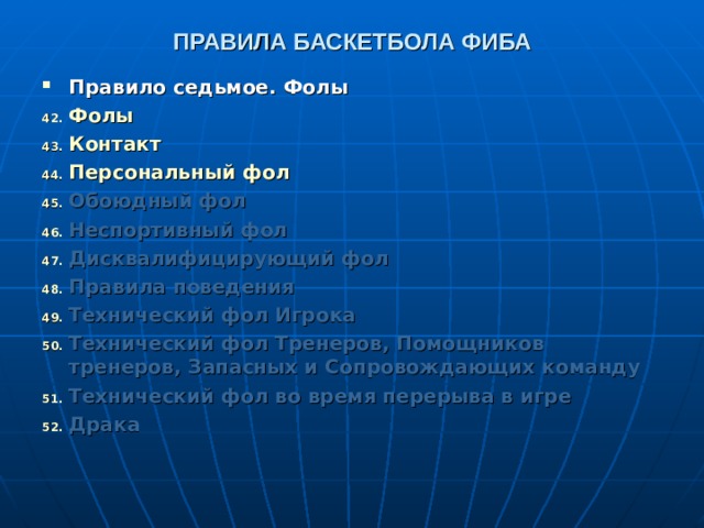 ПРАВИЛА БАСКЕТБОЛА ФИБА Правило седьмое. Фолы Фолы  Контакт  Персональный фол  Обоюдный фол  Неспортивный фол  Дисквалифицирующий фол  Правила поведения  Технический фол Игрока  Технический фол Тренеров, Помощников тренеров, Запасных и Сопровождающих команду  Технический фол во время перерыва в игре  Драка     