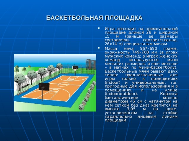 БАСКЕТБОЛЬНАЯ ПЛОЩАДКА Игра проходит на прямоугольной площадке длиной 28 и шириной 15 м (раньше ее размеры составляли, соответственно, 26х14 м) специальным мячом. Масса мяча 567–650 грамм, окружность 749–780 мм (в играх мужских команд; в играх женских команд используются мячи меньших размеров, и еще меньше – в матчах по мини-баскетболу). Баскетбольные мячи бывают двух типов: предназначенные для игры только в помещениях (indoor) и универсальные, т.е. пригодные для использования и в помещениях, и на улице (indoor/outdoor). Корзина (металлическое кольцо диаметром 45 см с натянутой на нем сеткой без дна) крепится на высоте 3,05 м на щите, установленном на стойке параллельно лицевым линиям площадки   