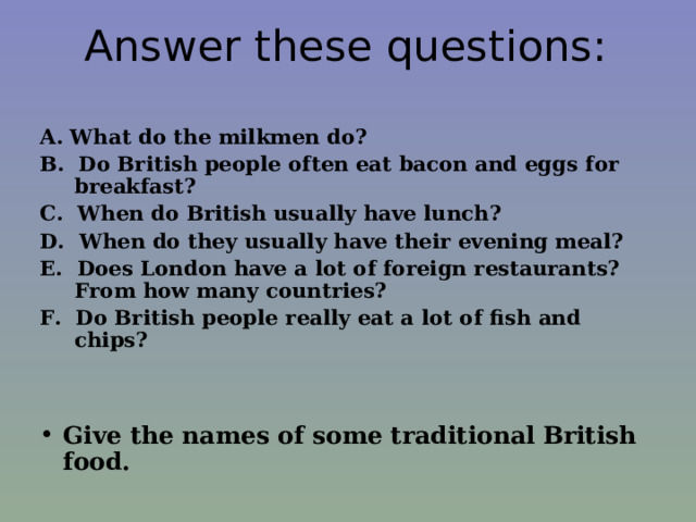  Answer these questions:    A. What do the milkmen do? B. Do British people often eat bacon and eggs for breakfast? C. When do British usually have lunch? D. When do they usually have their evening meal? E. Does London have a lot of foreign restaurants? From how many countries? F. Do British people really eat a lot of fish and chips?   Give the names of some traditional British food. Give the names of some traditional British food. Give the names of some traditional British food. Give the names of some traditional British food. Give the names of some traditional British food.   