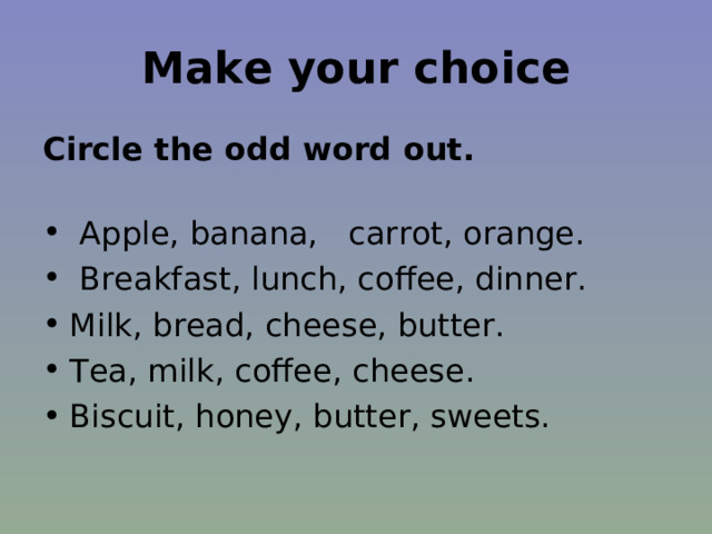 Make your choice Circle the odd word out.   Apple, banana, carrot, orange.  Breakfast, lunch, coffee, dinner. Milk, bread, cheese, butter. Tea, milk, coffee, cheese. Biscuit, honey, butter, sweets. 