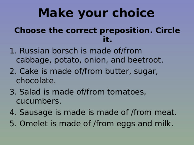 Make your choice Choose the correct preposition. Circle it. 1. Russian borsch is made of/from cabbage, potato, onion, and beetroot. 2. Cake is made of/from butter, sugar, chocolate. 3. Salad is made of/from tomatoes, cucumbers. 4. Sausage is made is made of /from meat. 5. Omelet is made of /from eggs and milk. 
