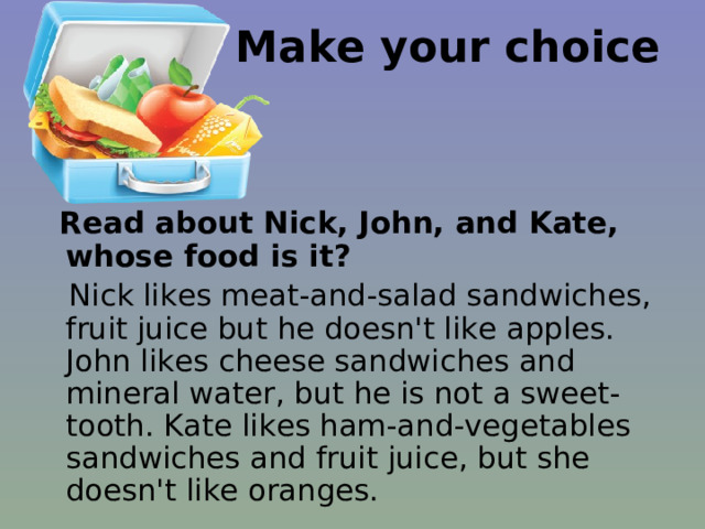 Make your choice  Read about Nick, John, and Kate, whose food is it?    Nick likes meat-and-salad sandwiches, fruit juice but he doesn't like apples. John likes cheese sandwiches and mineral water, but he is not a sweet-tooth. Kate likes ham-and-vegetables sandwiches and fruit juice, but she doesn't like oranges. 