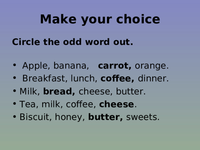 Make your choice Circle the odd word out.   Apple, banana, carrot, orange.  Breakfast, lunch, coffee, dinner. Milk, bread, cheese, butter. Tea, milk, coffee, cheese . Biscuit, honey, butter, sweets.  