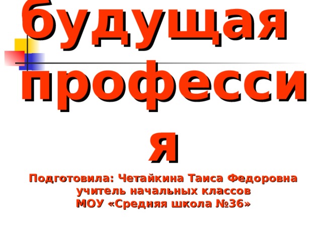 Моя будущая  профессия  Подготовила: Четайкина Таиса Федоровна  учитель начальных классов  МОУ «Средняя школа №36» 