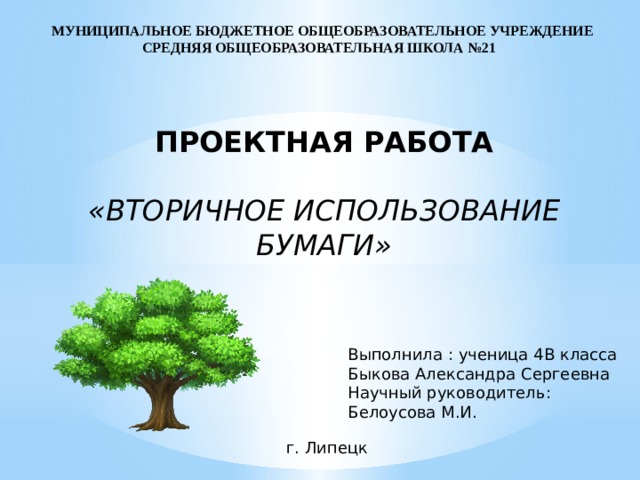 МУНИЦИПАЛЬНОЕ БЮДЖЕТНОЕ ОБЩЕОБРАЗОВАТЕЛЬНОЕ УЧРЕЖДЕНИЕ СРЕДНЯЯ ОБЩЕОБРАЗОВАТЕЛЬНАЯ ШКОЛА №21 ПРОЕКТНАЯ РАБОТА  «ВТОРИЧНОЕ ИСПОЛЬЗОВАНИЕ БУМАГИ» Выполнила : ученица 4В класса Быкова Александра Сергеевна Научный руководитель: Белоусова М.И. г. Липецк 