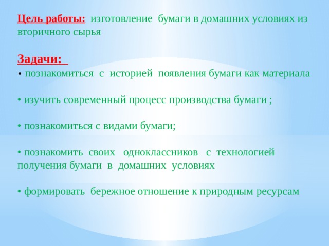 Цель работы:  изготовление бумаги в домашних условиях из вторичного сырья Задачи: • познакомиться с историей появления бумаги как материала • изучить современный процесс производства бумаги ; • познакомиться с видами бумаги; • познакомить своих одноклассников с технологией получения бумаги в домашних условиях • формировать бережное отношение к природным ресурсам 