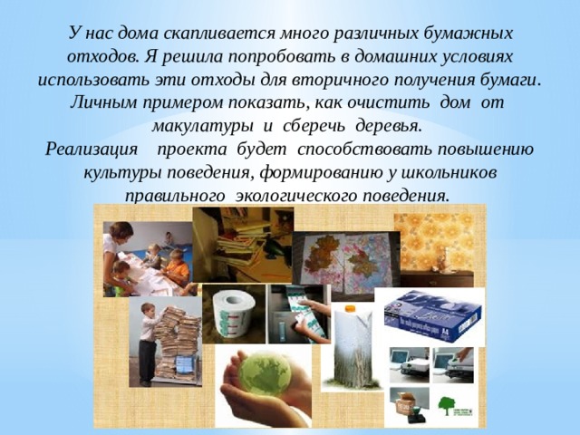 У нас дома скапливается много различных бумажных отходов. Я решила попробовать в домашних условиях использовать эти отходы для вторичного получения бумаги. Личным примером показать, как очистить дом от макулатуры и сберечь деревья. Реализация проекта будет способствовать повышению культуры поведения, формированию у школьников правильного экологического поведения. 