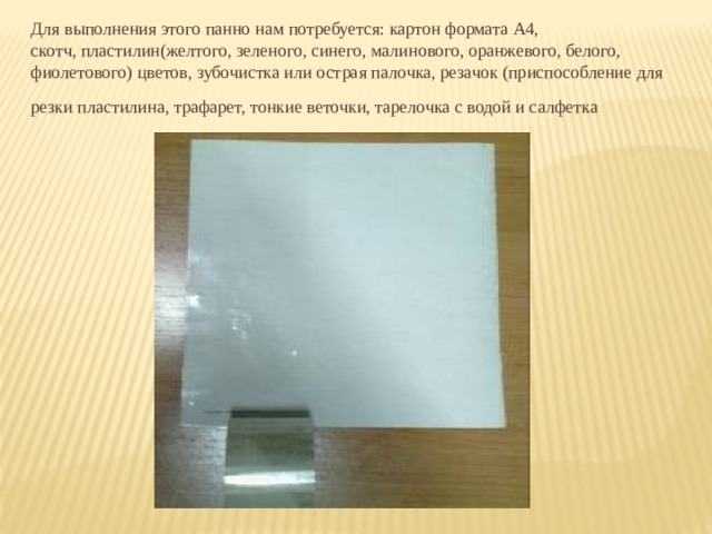 Для выполнения этого панно нам потребуется: картон формата А4, скотч, пластилин(желтого, зеленого, синего, малинового, оранжевого, белого, фиолетового) цветов, зубочистка или острая палочка, резачок (приспособление для резки пластилина, трафарет, тонкие веточки, тарелочка с водой и салфетка  