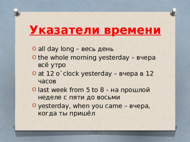 Указатели времени all day long – весь день the whole morning yesterday – вчера всё утро at 12 o`clock yesterday – вчера в 12 часов last week from 5 to 8   - на прошлой неделе с пяти до восьми yesterday, when you came – вчера, когда ты пришёл 