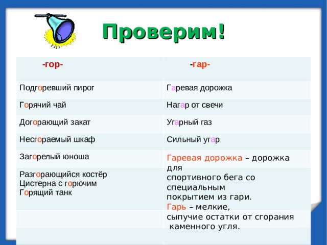 Проверим!   -гор-   - гар- Подг о ревший пирог Г а ревая дорожка Г о рячий чай Наг а р от свечи Дог о рающий закат Уг а рный газ Несг о раемый шкаф Сильный уг а р Заг о релый юноша Разг о рающийся костёр Цистерна с г о рючим Г о рящий танк Гаревая дорожка – дорожка для спортивного бега со специальным покрытием из гари. Гарь – мелкие, сыпучие остатки от сгорания  каменного угля.  