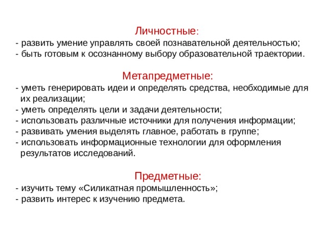  Личностные :  - развить умение управлять своей познавательной деятельностью;  - быть готовым к осознанному выбору образовательной траектории . Метапредметные: - уметь генерировать идеи и определять средства, необходимые для  их реализации; - уметь определять цели и задачи деятельности;  - использовать различные источники для получения информации; - развивать умения выделять главное, работать в группе; - использовать информационные технологии для оформления  результатов исследований. Предметные: - изучить тему «Силикатная промышленность»; - развить интерес к изучению предмета.    