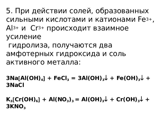 5. При действии солей, образованных сильными кислотами и катионами Fe 3+ , Al 3+ и Cr 3+ происходит взаимное усиление  гидролиза, получаются два амфотерных гидроксида и соль активного металла:   3Na  Al(OH) 4  + FeCl 3 = 3Al(OH) 3  + Fe(OH) 3  + 3NaCl   K 3  Cr(OH) 6  + Al(NO 3 ) 3 = Al(OH) 3  + Cr(OH) 3  + 3KNO 3   
