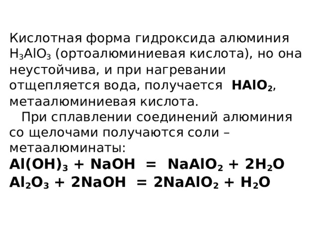  Кислотная форма гидроксида алюминия H 3 AlO 3 (ортоалюминиевая кислота), но она неустойчива, и при нагревании отщепляется вода, получается HAlO 2 , метаалюминиевая кислота.   При сплавлении соединений алюминия со щелочами получаются соли – метаалюминаты:  Al(OH) 3 + NaOH = NaAlO 2 + 2H 2 O  Al 2 O 3 + 2NaOH = 2NaAlO 2 + H 2 O    