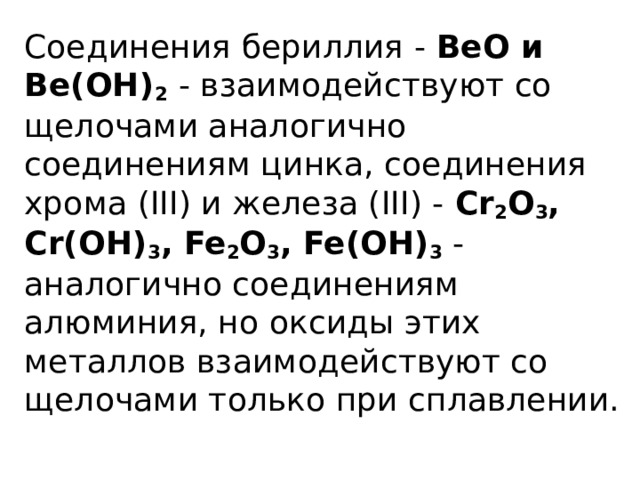 Соединения бериллия - ВеО и Ве(ОН) 2  - взаимодействуют со щелочами аналогично соединениям цинка, соединения хрома (III) и железа (III) - Cr 2 O 3 , Cr(OH) 3 , Fe 2 O 3 , Fe(OH) 3 - аналогично соединениям алюминия, но оксиды этих металлов взаимодействуют со щелочами только при сплавлении.   