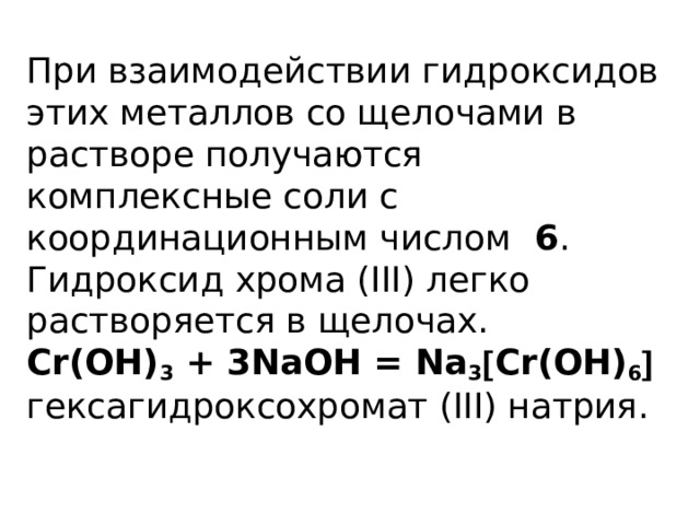 При взаимодействии гидроксидов этих металлов со щелочами в растворе получаются комплексные соли с координационным числом 6 .  Гидроксид хрома (III) легко растворяется в щелочах.  Cr(OH) 3 + 3NaOH = Na 3  Cr(OH) 6    гексагидроксохромат (III) натрия.   
