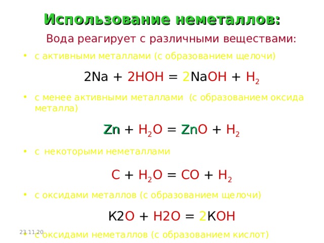 Использование неметаллов: Вода реагирует с различными веществами: с активными металлами ( с образованием щелочи) 2 Na  +  2HOH  = 2 Na OH  +  H 2 с менее активными металлами (с образованием оксида металла) Zn  +  H 2 O  =  Zn O  +  H 2 с  некоторыми неметаллами С + Н 2 О = СО + Н 2 с оксидами металлов (с образованием щелочи) К2 О  +  Н2О  = 2 К ОН с оксидами неметаллов (с образованием кислот) SO 3 + H 2 O = H 2 SO 4 23.11.20  