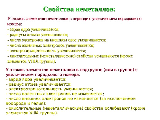 Свойства неметаллов: У атомов элементов-неметаллов в периоде с увеличением порядкового номера: - заряд ядра увеличивается; - радиусы атомов уменьшаются; - число электронов на внешнем слое увеличивается; - число валентных электронов увеличивается; - электроотрицательность увеличивается; - окислительные (неметаллические) свойства усиливаются (кроме элементов VIIIA группы). У атомов элементов-неметаллов в подгруппе (или в группе) с увеличением порядкового номера: - заряд ядра увеличивается; - радиус атома увеличивается; - электроотрицательность уменьшается; - число валентных электронов не изменяется; - число внешних электронов не изменяется (за исключением водорода и гелия); - окислительные (неметаллические) свойства ослабевают (кроме элементов VIIIA группы).  