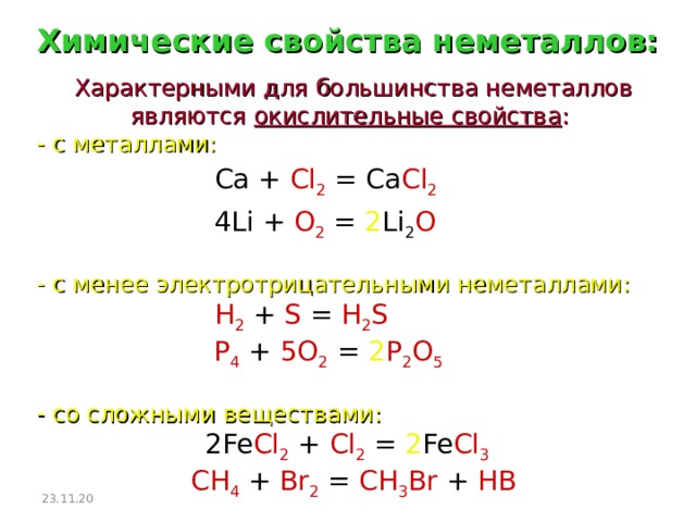 Химические свойства неметаллов: Характерными для большинства неметаллов являются окислительные свойства :  - с металлами: Ca + Cl 2 = Ca Cl 2   4Li + O 2 = 2 Li 2 O   - с менее электротрицательными неметаллами: H 2  + S = H 2 S   P 4  + 5O 2  =  2 P 2 O 5    - со сложными веществами:  2Fe Cl 2 + Cl 2 = 2 Fe Cl 3   CH 4  + Br 2  = CH 3 Br + HB 23.11.20  