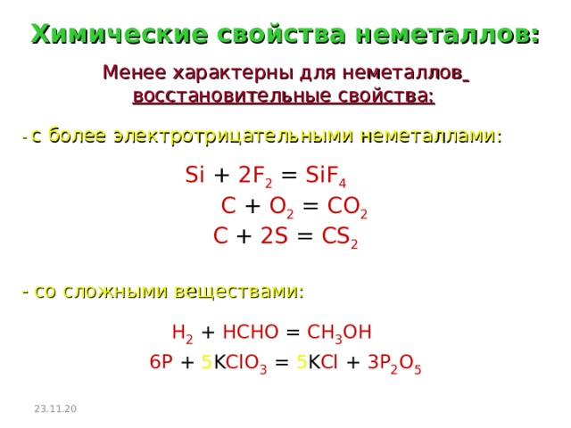 Химические свойства неметаллов: Менее характерны для неметаллов  восстановительные свойства:  - с более электротрицательными неметаллами:  Si + 2F 2  = SiF 4    C + O 2  = CO 2   C + 2S = CS 2 - со сложными веществами: H 2  + HCHO = CH 3 OH  6P + 5 K ClO 3 = 5 K Cl + 3P 2 O 5 23.11.20  