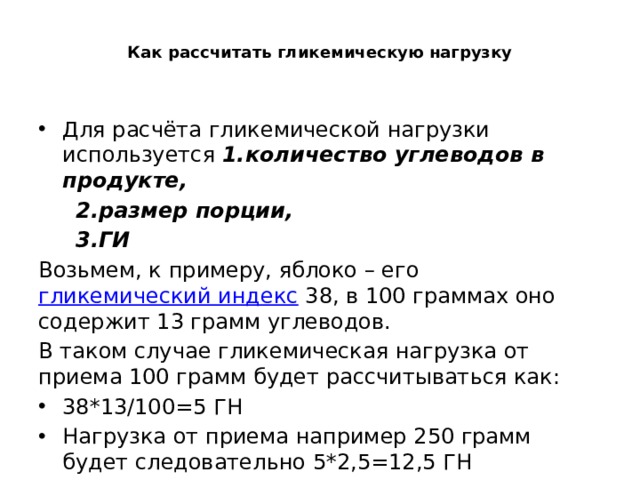  Как рассчитать гликемическую нагрузку   Для расчёта гликемической нагрузки используется 1.количество углеводов в продукте,  2.размер порции,  3.ГИ Возьмем, к примеру, яблоко – его  гликемический индекс  38, в 100 граммах оно содержит 13 грамм углеводов. В таком случае гликемическая нагрузка от приема 100 грамм будет рассчитываться как: 38*13/100=5 ГН Нагрузка от приема например 250 грамм будет следовательно 5*2,5=12,5 ГН 