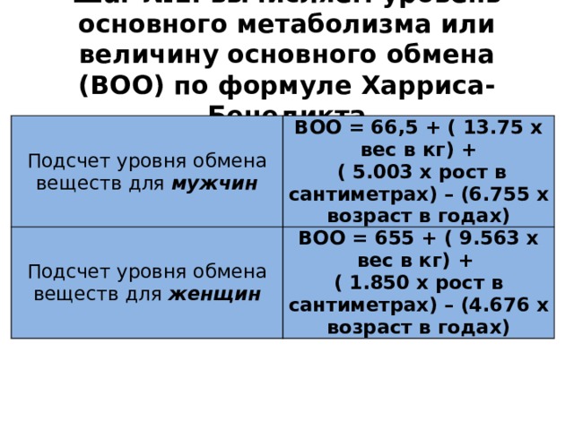 Шаг №1: вычисляем уровень основного метаболизма или величину основного обмена (ВОО) по формуле Харриса-Бенедикта Подсчет уровня обмена веществ для мужчин ВОО = 66,5 + ( 13.75 x вес в кг) + Подсчет уровня обмена веществ для женщин  ( 5.003 x рост в сантиметрах) – (6.755 x возраст в годах) ВОО = 655 + ( 9.563 x вес в кг) + ( 1.850 x рост в сантиметрах) – (4.676 x возраст в годах) 