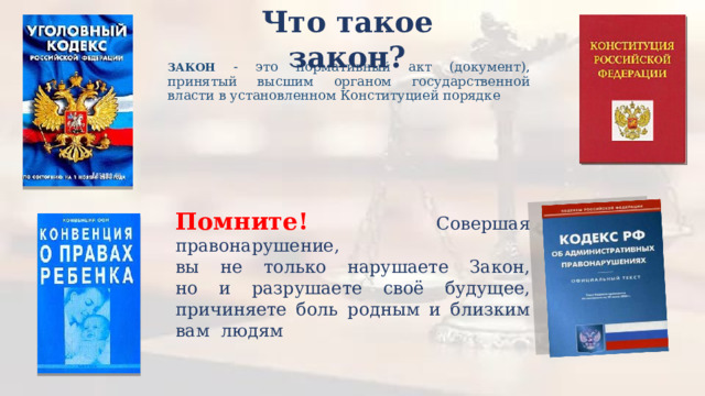 Что такое закон? ЗАКОН - это нормативный акт (документ), принятый высшим органом государственной власти в установленном Конституцией порядке Помните! Совершая правонарушение,  вы не только нарушаете Закон,  но и разрушаете своё будущее, причиняете боль родным и близким вам людям 