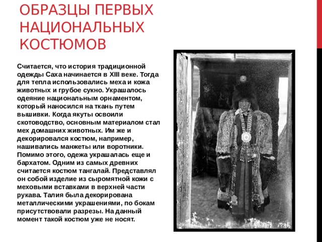 Образцы первых национальных костюмов Считается, что история традиционной одежды Саха начинается в XIII веке. Тогда для тепла использовались меха и кожа животных и грубое сукно. Украшалось одеяние национальным орнаментом, который наносился на ткань путем вышивки. Когда якуты освоили скотоводство, основным материалом стал мех домашних животных. Им же и декорировался костюм, например, нашивались манжеты или воротники. Помимо этого, одежа украшалась еще и бархатом. Одним из самых древних считается костюм тангалай. Представлял он собой изделие из сыромятной кожи с меховыми вставками в верхней части рукава. Талия была декорирована металлическими украшениями, по бокам присутствовали разрезы. На данный момент такой костюм уже не носят. 